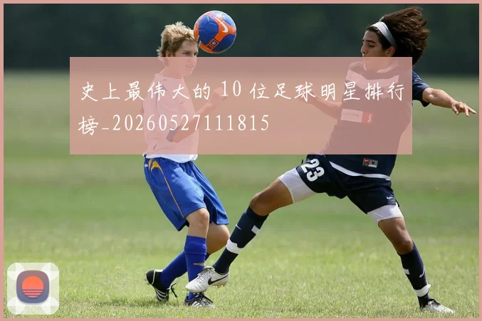 史上最伟大的 10 位足球明星排行榜_20260527111815