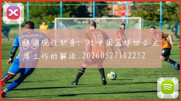 姚明现任职务：对中国篮球协会主席工作的解读_20260527112252