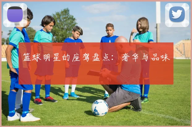 篮球明星的座驾盘点：奢华与品味