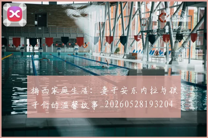 梅西家庭生活：妻子安东内拉与孩子们的温馨故事_20260528193204