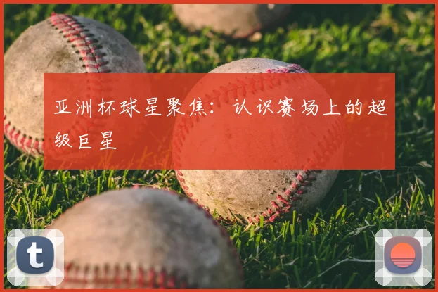 亚洲杯球星聚焦：认识赛场上的超级巨星